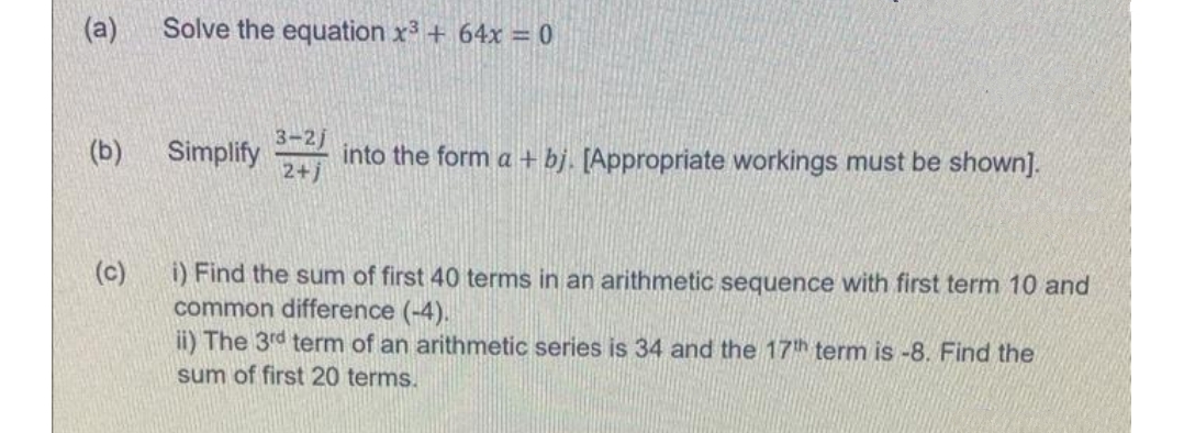 (a)
Solve the equation x3 + 64x = 0
3-2j
(b)
Simplify
into the form a + bj. [Appropriate workings must be shown].
2+j
(c)
i) Find the sum of first 40 terms in an arithmetic sequence with first term 10 and
common difference (-4).
ii) The 3rd term of an arithmetic series is 34 and the 17th term is -8. Find the
sum of first 20 terms.
