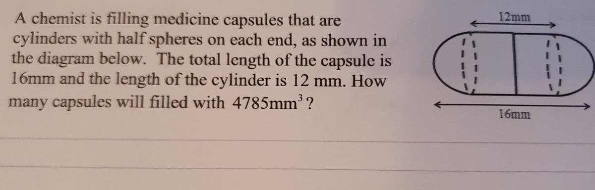 A chemist is filling medicine capsules that are
cylinders with half spheres on each end, as shown in
the diagram below. The total length of the capsule is
16mm and the length of the cylinder is 12 mm. How
12mm
many capsules will filled with 4785mm3 ?
16mm
