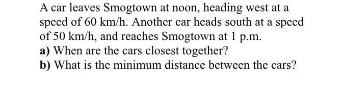A car leaves Smogtown at noon, heading west at a
speed of 60 km/h. Another car heads south at a speed
of 50 km/h, and reaches Smogtown at 1 p.m.
a) When are the cars closest together?
b) What is the minimum distance between the cars?
