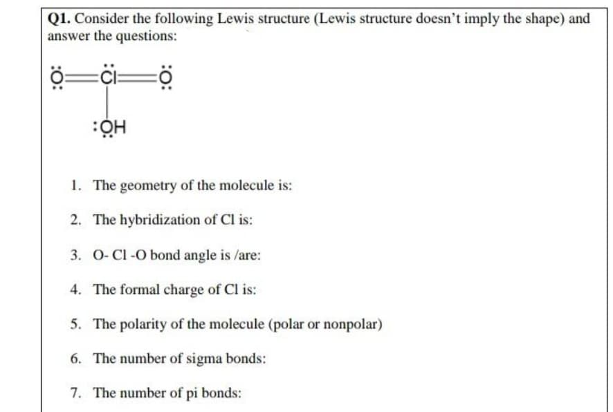 Q1. Consider the following Lewis structure (Lewis structure doesn't imply the shape) and
answer the questions:
=%i=
1. The geometry of the molecule is:
2. The hybridization of Cl is:
3. 0-Cl -O bond angle is /are:
4. The formal charge of Cl is:
5. The polarity of the molecule (polar or nonpolar)
6. The number of sigma bonds:
7. The number of pi bonds:
:O:
:0:
