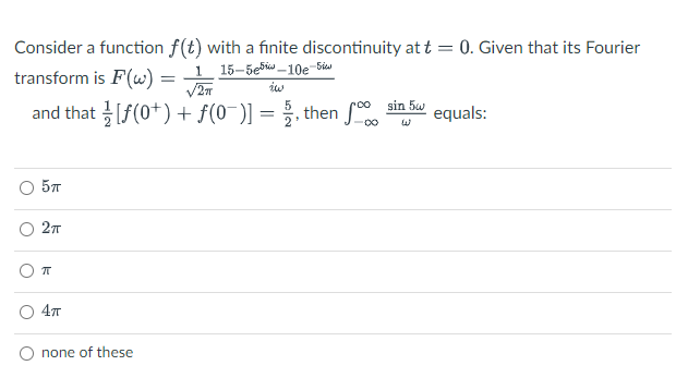 Consider a function f(t) with a finite discontinuity at t = 0. Given that its Fourier
transform is F(w) = 1 15-5ebis _10e-Siu
iw
and that [f(0+) + f(0¯)] = 5, then S.
sin 5w
equals:
57
27
4т
none of these
