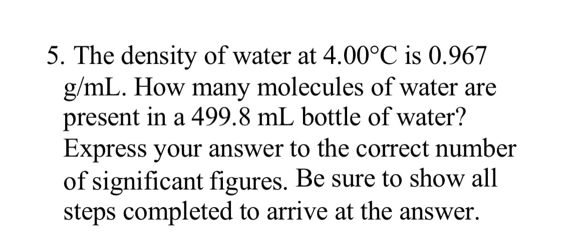 5. The density of water at 4.00°C is 0.967
g/mL. How many molecules of water are
present in a 499.8 mL bottle of water?
Express your answer to the correct number
of significant figures. Be sure to show all
steps completed to arrive at the answer.
