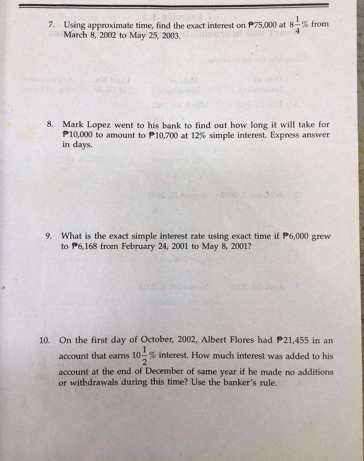 1
7. Using approximate time, find the exact interest on P75,000 at 8-% from
March 8, 2002 to May 25, 2003.
4
wolad
Inamesvni
10031
8. Mark Lopez went to his bank to find out how long it will take for
P10,000 to amount to P10,700 at 12% simple interest. Express answer
in days.
9. What is the exact simple interest rate using exact time if P6,000 grew
to P6,168 from February 24, 2001 to May 8, 2001?
10. On the first day of October, 2002, Albert Flores had P21,455 in an
1
account that earns 10-% interest. How much interest was added to his
2
account at the end of December of same year if he made no additions
or withdrawals during this time? Use the banker's rule.
