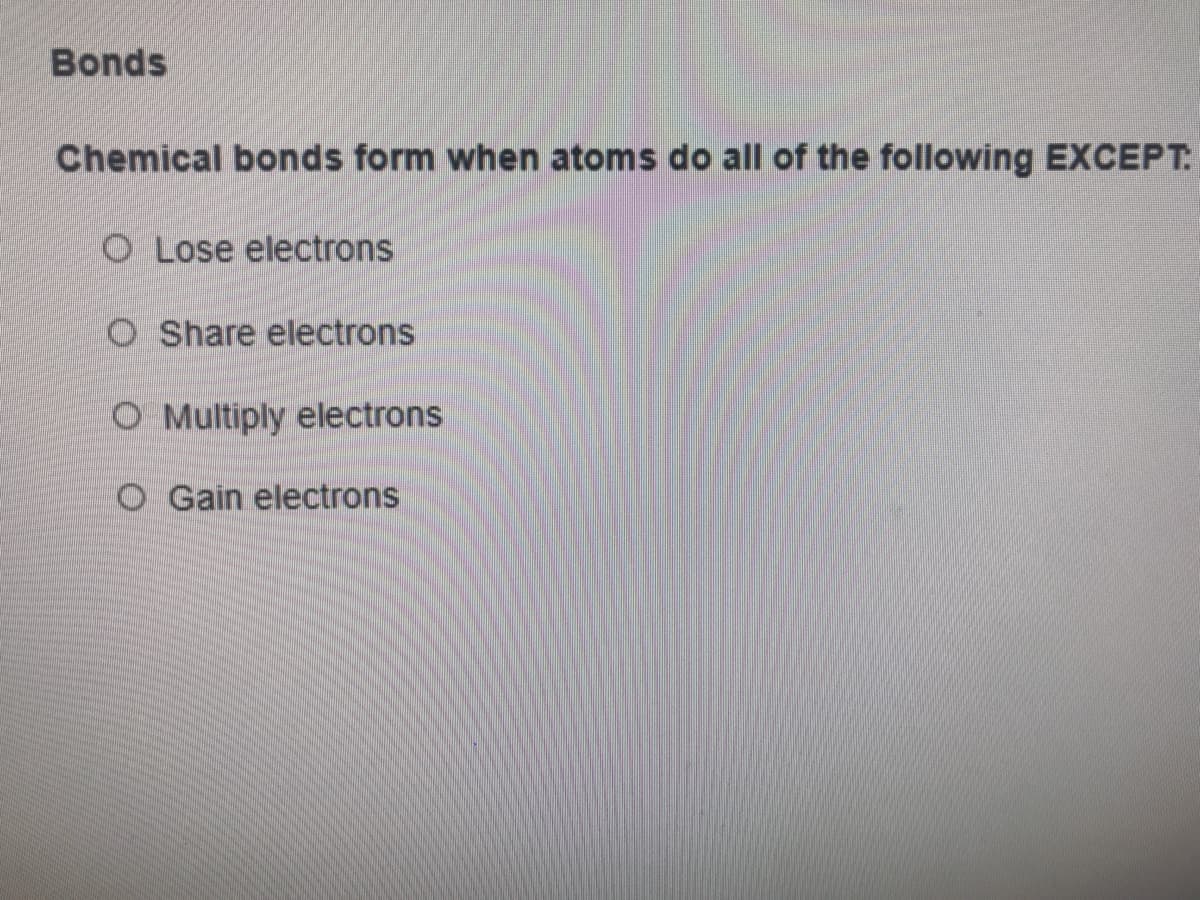 Bonds
Chemical bonds form when atoms do all of the following EXCEPT
O Lose electrons
O Share electrons
O Multiply electrons
O Gain electrons
