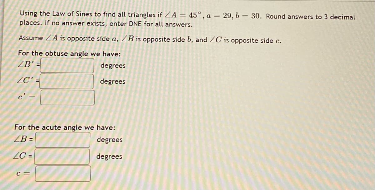 Using the Law of Sines to find all triangles if ZA = 45° , a = 29, b = 30. Round answers to 3 decimal
places. If no answer exists, enter DNE for all answers.
|3D
Assume ZA is opposite side a, ZB is oPposite side b, and ZC is opposite side c.
For the obtuse angle we have:
ZB' =
degrees
ZC' =
degrees
c' =
For the acute angle we have:
ZB =
degrees
ZC =
degrees
c =
