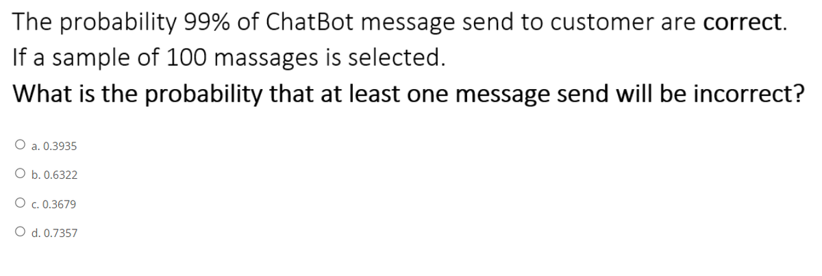 The probability 99% of ChatBot message send to customer are correct.
If a sample of 100 massages is selected.
What is the probability that at least one message send will be incorrect?
O a. 0.3935
O b. 0.6322
O c. 0.3679
O d. 0.7357