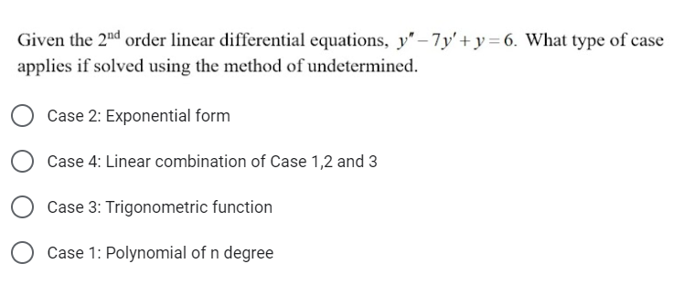 Given the 2nd order linear differential equations, y"-7y'+y=6. What type of case
applies if solved using the method of undetermined.
Case 2: Exponential form
Case 4: Linear combination of Case 1,2 and 3
Case 3: Trigonometric function
Case 1: Polynomial of n degree