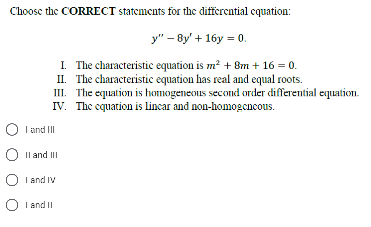 Choose the CORRECT statements for the differential equation:
y" -8y' + 16y = 0.
I. The characteristic equation is m² + 8m + 16 = 0.
II. The characteristic equation has real and equal roots.
III. The equation is homogeneous second order differential equation.
IV. The equation is linear and non-homogeneous.
I and III
O II and III
OI and IV
I and II