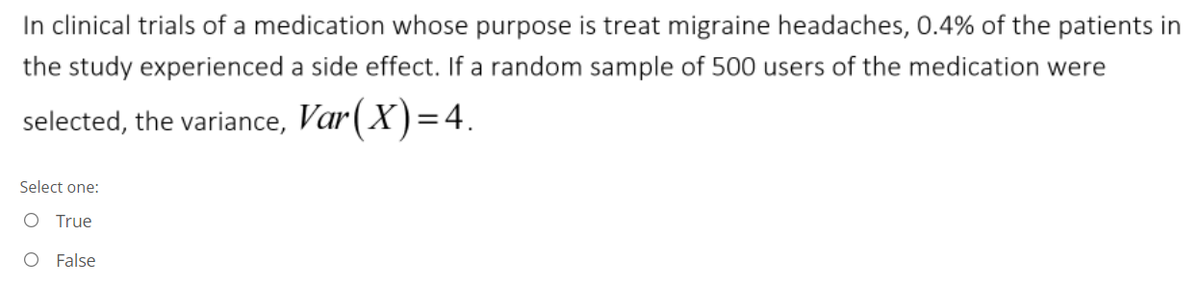 In clinical trials of a medication whose purpose is treat migraine headaches, 0.4% of the patients in
the study experienced a side effect. If a random sample of 500 users of the medication were
selected, the variance, Var(X)=4.
Select one:
O True
O False