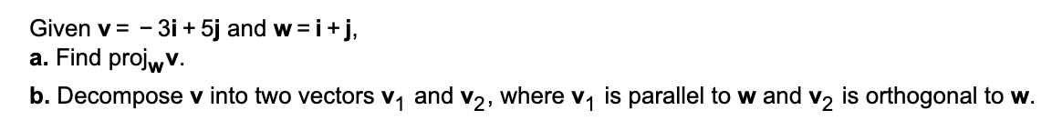 Given v = - 3i + 5j and w =i+j,
a. Find projwv.
b. Decompose v into two vectors v, and v2, where v, is parallel to w and v, is orthogonal to w.
