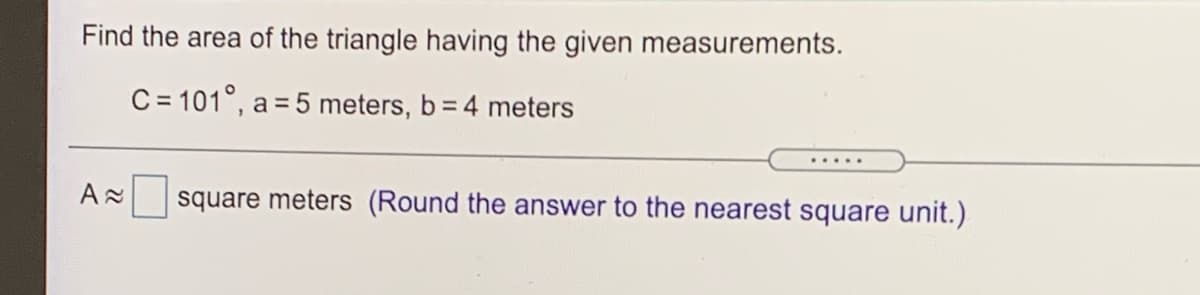 Find the area of the triangle having the given measurements.
C = 101°, a = 5 meters, b= 4 meters
.....
square meters (Round the answer to the nearest square unit.)
