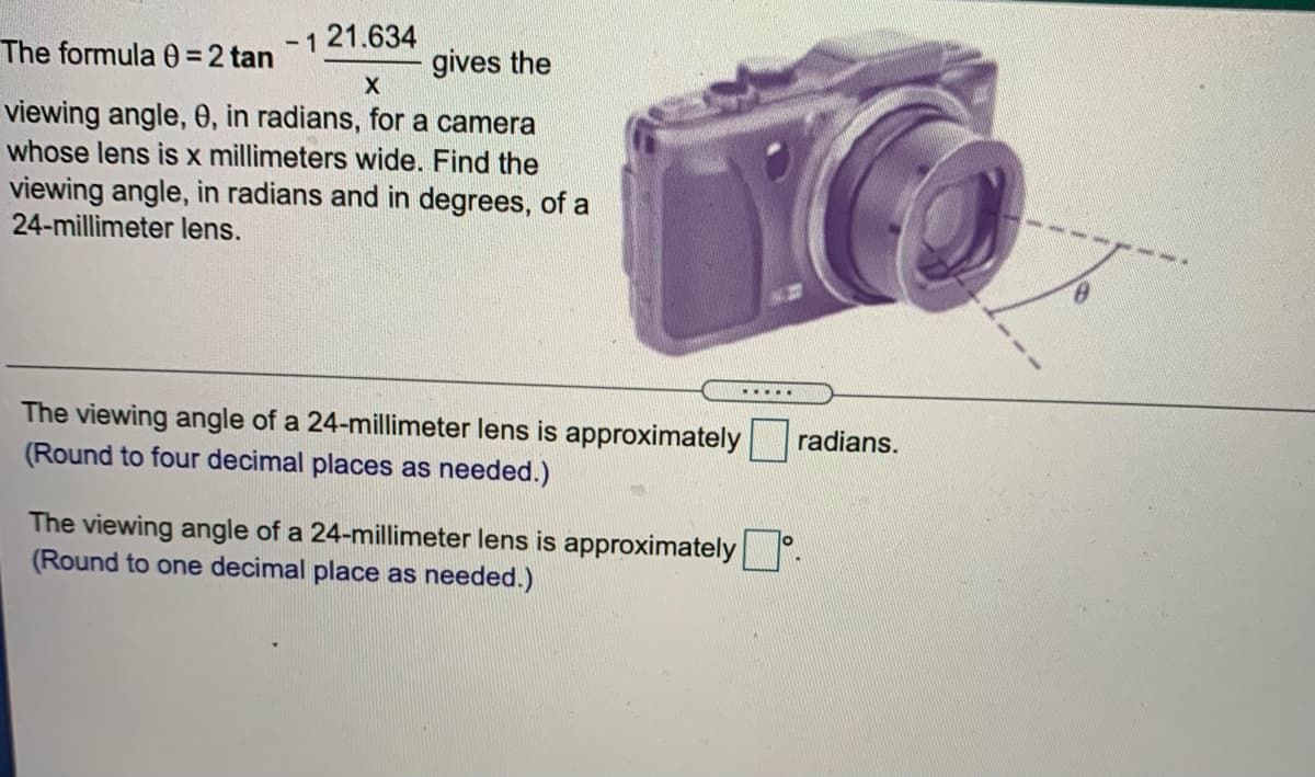 -1 21.634
The formula 0= 2 tan
gives the
viewing angle, 0, in radians, for a camera
whose lens is x millimeters wide. Find the
viewing angle, in radians and in degrees, of a
24-millimeter lens.
.....
The viewing angle of a 24-millimeter lens is approximately
(Round to four decimal places as needed.)
radians.
The viewing angle of a 24-millimeter lens is approximately°
(Round to one decimal place as needed.)
