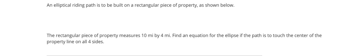 An elliptical riding path is to be built on a rectangular piece of property, as shown below.
The rectangular piece of property measures 10 mi by 4 mi. Find an equation for the ellipse if the path is to touch the center of the
property line on all 4 sides.
