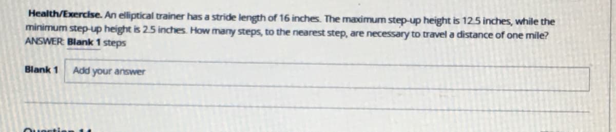 Health/Exercise. An elliptical trainer has a stride length of 16 inches. The maximum step-up height is 12.5 inches, while the
minimum step-up height is 25 inches. How many steps, to the nearest step, are necessary to travel a distance of one mile?
ANSWER Blank 1 steps
Blank 1
Add your answer
Ouoctie
