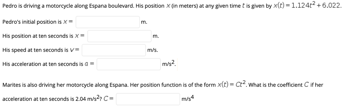 Pedro is driving a motorcycle along Espana boulevard. His position X (in meters) at any given time t is given by x(t) = 1.124t2 + 6.022.
Pedro's initial position is X =
m.
His position at ten seconds is X =
m.
His speed at ten seconds is V=
m/s.
His acceleration at ten seconds is a =
m/s?.
Marites is also driving her motorcycle along Espana. Her position function is of the form x(t) = Ct. What is the coefficient C if her
acceleration at ten seconds is 2.04 m/s? C=
m/s4
