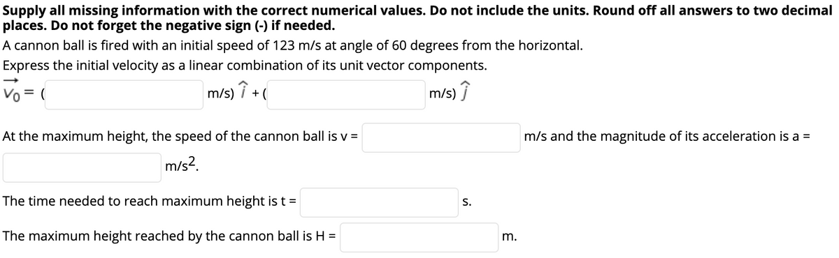 Supply all missing information with the correct numerical values. Do not include the units. Round off all answers to two decimal
places. Do not forget the negative sign (-) if needed.
A cannon ball is fired with an initial speed of 123 m/s at angle of 60 degrees from the horizontal.
Express the initial velocity as a linear combination of its unit vector components.
Vo = (
m/s) î + (
m/s) Î
At the maximum height, the speed of the cannon ball is v =
m/s and the magnitude of its acceleration is a =
m/s?.
The time needed to reach maximum height is t =
S.
The maximum height reached by the cannon ball is H =
m.
