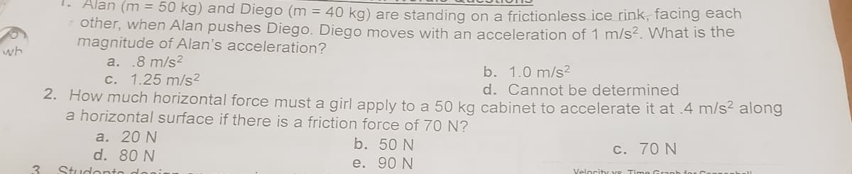 wh
3
1. Alan (m = 50 kg) and Diego (m = 40 kg) are standing on a frictionless ice rink, facing each
other, when Alan pushes Diego. Diego moves with an acceleration of 1 m/s². What is the
magnitude of Alan's acceleration?
a. .8 m/s²
b. 1.0 m/s²
c. 1.25 m/s²
d. Cannot be determined
2. How much horizontal force must a girl apply to a 50 kg cabinet to accelerate it at .4 m/s² along
a horizontal surface if there is a friction force of 70 N?
a. 20 N
d. 80 N
Studenta donin
b. 50 N
e.
90 N
c. 70 N
Velocity vs