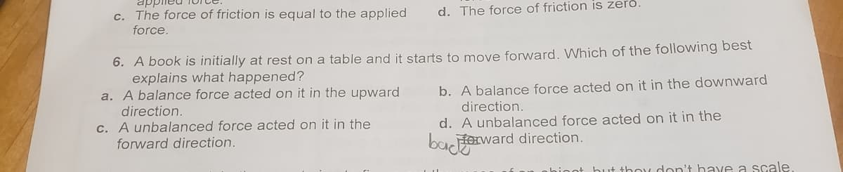 c. The force of friction is equal to the applied d. The force of friction is zero.
force.
6. A book is initially at rest on a table and it starts to move forward. Which of the following best
explains what happened?
a. A balance force acted on it in the upward
direction.
c. A unbalanced force acted on it in the
forward direction.
b. A balance force acted on it in the downward
direction.
d. A unbalanced force acted on it in the
bacterward direction.
hinnt but they don't have a scale