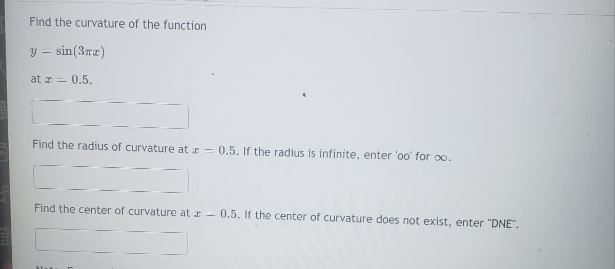 Find the curvature of the function
y = sin(3x)
at x = 0.5.
Find the radius of curvature at x = 0.5. If the radius is infinite, enter 'oo' for .
Find the center of curvature at x = 0.5. If the center of curvature does not exist, enter "DNE".