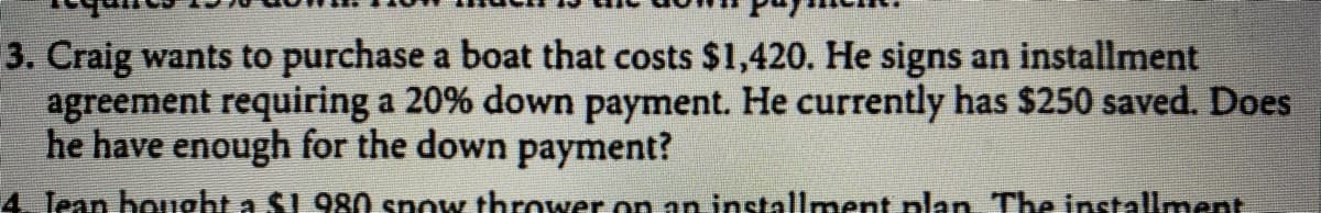 3. Craig wants to purchase a boat that costs $1,420. He signs an installment
agreement requiring a 20% down payment. He currently has $250 saved. Does
he have enough for the down payment?
4 Jean bought a $1 980 snow thrower on an installment plan The installment
