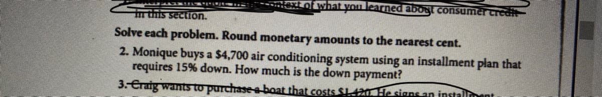 Lof what you learned abost consumer credit
in this section.
Solve each problem. Round monetary amounts to the nearest cent.
2. Monique buys a $4,700 air conditioning system using an installment plan that
requires 15% down. How much is the down payment?
3. Craig wantsS to purchase a boat that costs SL420 He siens an installnnt
