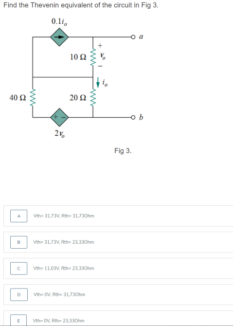 Find the Thevenin equivalent of the circuit in Fig 3.
0.li,
a
10 Ω
40 Ω
20 Ω
Fig 3.
A
Vth= 31,73V, Rth= 31,730hm
B
Vth= 31,73V, Rth= 23,330hm
Vth= 11,03V, Rth= 23,330hm
Vth= 0V, Rth= 31,730hm
Vth= 0V, Rth= 23,330hm
ww
