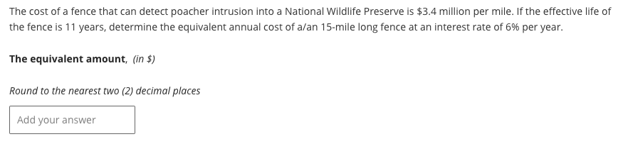 The cost of a fence that can detect poacher intrusion into a National Wildlife Preserve is $3.4 million per mile. If the effective life of
the fence is 11 years, determine the equivalent annual cost of a/an 15-mile long fence at an interest rate of 6% per year.
The equivalent amount, (in $)
Round to the nearest two (2) decimal places
Add your answer