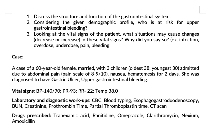 1. Discuss the structure and function of the gastrointestinal system.
2. Considering the given demographic profile, who is at risk for upper
gastrointestinal bleeding?
3. Looking at the vital signs of the patient, what situations may cause changes
(decrease or increase) in these vital signs? Why did you say so? (ex. infection,
overdose, underdose, pain, bleeding
Case:
A case of a 60-year-old female, married, with 3 children (oldest 38; youngest 30) admitted
due to abdominal pain (pain scale of 8-9/10), nausea, hematemesis for 2 days. She was
diagnosed to have Gastric Ulcer, Upper gastrointestinal bleeding.
Vital signs: BP-140/90; PR-93; RR- 22; Temp 38.0
Laboratory and diagnostic work-ups: CBC, Blood typing, Esophagogastroduodenoscopy,
BUN, Creatinine, Prothrombin Time, Partial Thromboplastin time, CT scan
Drugs prescribed: Tranexamic acid, Ranitidine, Omeprazole, Clarithromycin, Nexium,
Amoxicillin
