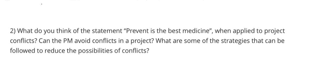 2) What do you think of the statement "Prevent is the best medicine", when applied to project
conflicts? Can the PM avoid conflicts in a project? What are some of the strategies that can be
followed to reduce the possibilities of conflicts?
