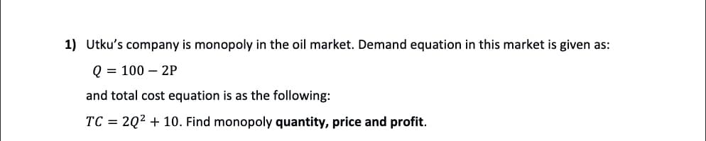 1) Utku's company is monopoly in the oil market. Demand equation in this market is given as:
Q = 100 - 2P
and total cost equation is as the following:
TC = 2Q² + 10. Find monopoly quantity, price and profit.