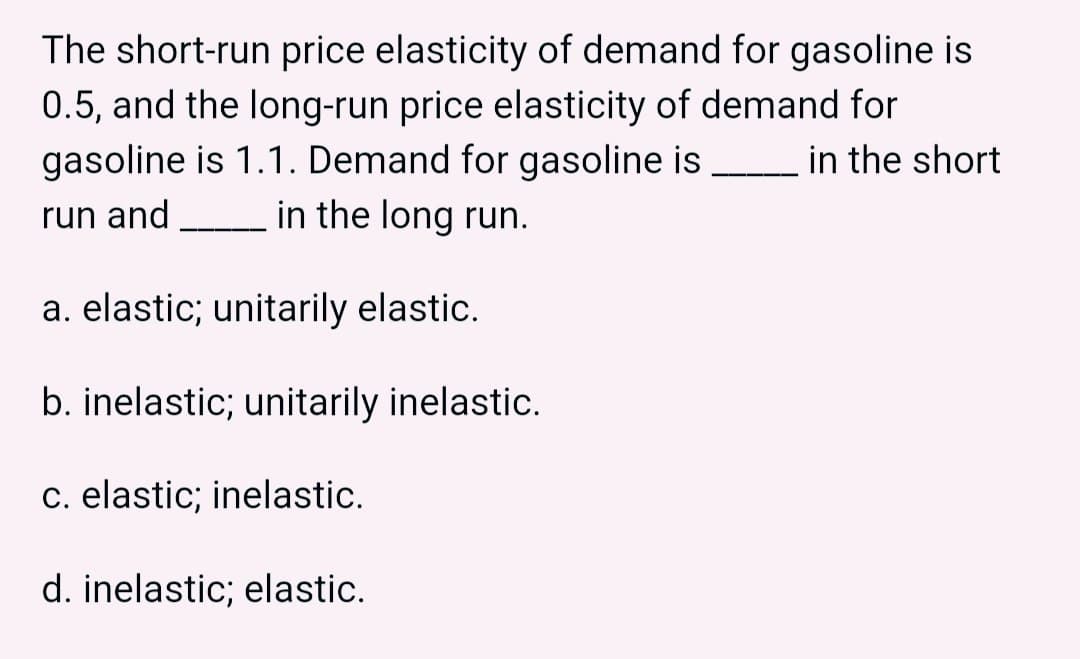 The short-run price elasticity of demand for gasoline is
0.5, and the long-run price elasticity of demand for
gasoline is 1.1. Demand for gasoline is _______ in the short
run and in the long run.
a. elastic; unitarily elastic.
b. inelastic; unitarily inelastic.
c. elastic; inelastic.
d. inelastic; elastic.