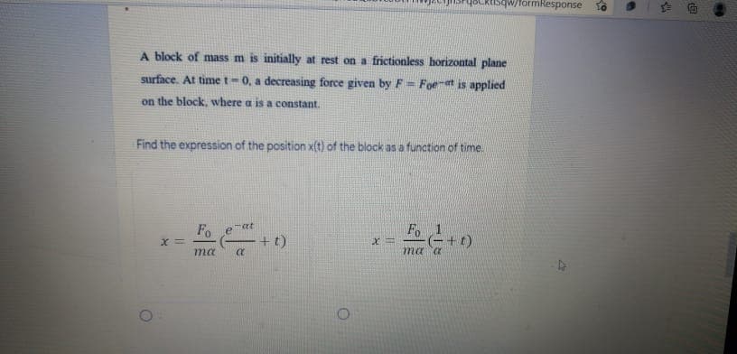 OLktisqw/formResponse
A block of mass m is initially at rest on a frictionless horizontal plane
surface. At time t-0, a decreasing force given by F= Foeet is applied
on the block, where a is a constant.
Find the expression of the position x(t) of the block as a function of time.
Fo
-at
Fo
+t)
+t)
ma a
ma
