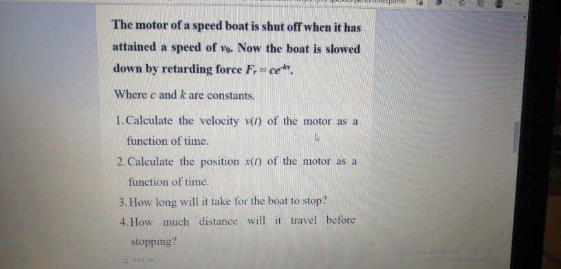 The motor of a speed boat is shut off when it has
attained a speed of vo. Now the boat is slowed
down by retarding force F, ce.
Where c andk are constants.
1.Calculate the velocity v(r) of the motor as a
function of time.
2. Calculate the position x(t) of the motor as a
function of time.
3. How long will it take for the boat to stop?
4. How much distance will it travel before
stopping?
2 Add fil
