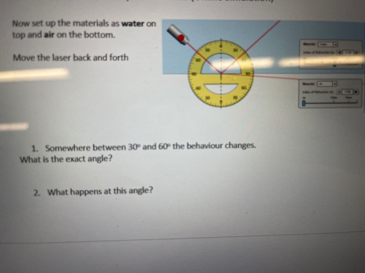 Now set up the materials as water on
top and air on the bottom.
Move the laser back and forth
A
1. Somewhere between 30° and 60° the behaviour changes.
What is the exact angle?
2. What happens at this angle?
W
30 FOR