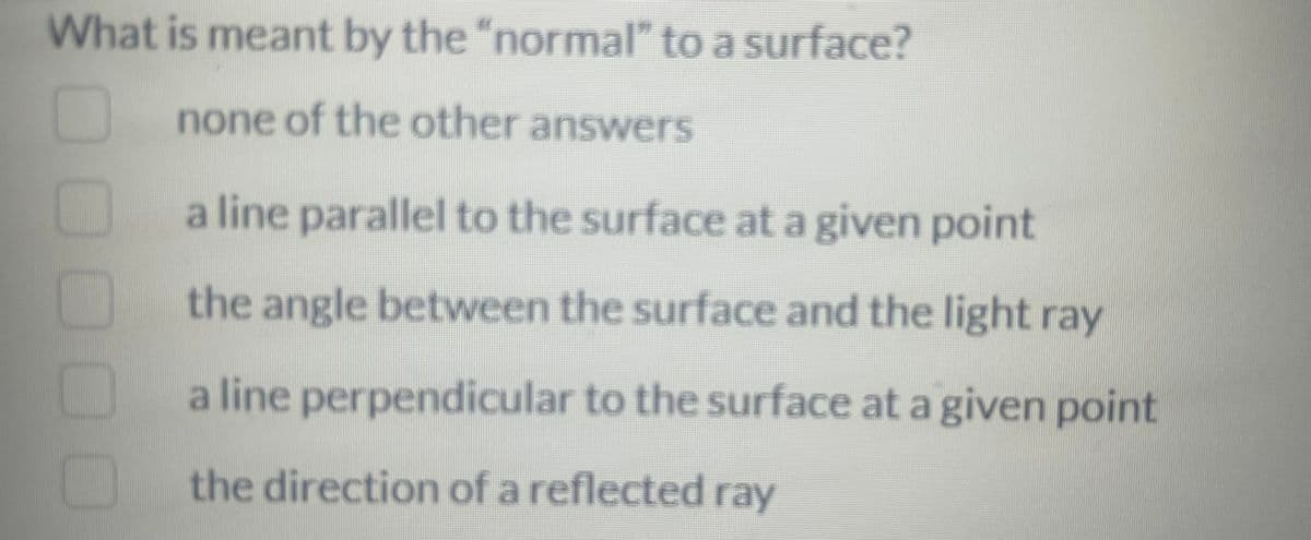 What is meant by the "normal" to a surface?
none of the other answers
a line parallel to the surface at a given point
the angle between the surface and the light ray
a line perpendicular to the surface at a given point
the direction of a reflected ray