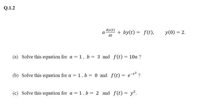 Q.1.2
a + by(t) = f(t),
dy(t)
dt
(a) Solve this equation for a = 1, b = 3 and f(t) = 10a ?
(b) Solve this equation for a = 1, b = 0 and f(t) = e-t² ?
(c) Solve this equation for a = 1. b = 2 and f(t) = y².
y (0) = 2.