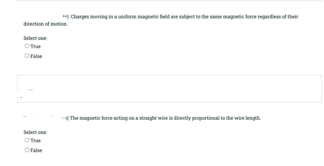 +e) Charges moving in a uniform magnetic field are subject to the same magnetic force regardless of their
direction of motion.
Select one:
True
O False
"s) The magnetic force acting on a straight wire is directly proportional to the wire length.
Select one:
O True
O False
