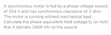 A synchronous motor is fed by a phase voltage source
of 254 V and has synchronous reactance of 3 ohm.
The motor is running without mechanical load.
Calculate the phase equivalent field voltage Ef (in Volt)
that it delivers 3968 VAr to the source
