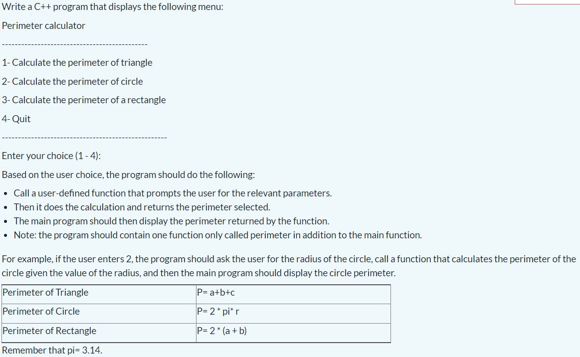 Write a C++ program that displays the following menu:
Perimeter calculator
1- Calculate the perimeter of triangle
2- Calculate the perimeter of circle
3- Calculate the perimeter of a rectangle
4- Quit
Enter your choice (1 - 4):
Based on the user choice, the program should do the following:
• Call a user-defined function that prompts the user for the relevant parameters.
• Then it does the calculation and returns the perimeter selected.
• The main program should then display the perimeter returned by the function.
• Note: the program should contain one function only called perimeter in addition to the main function.
For example, if the user enters 2, the program should ask the user for the radius of the circle, call a function that calculates the perimeter of the
circle given the value of the radius, and then the main program should display the circle perimeter.
Perimeter of Triangle
P= a+b+c
Perimeter of Circle
P= 2* pi* r
Perimeter of Rectangle
P= 2* (a + b)
Remember that pi= 3.14.
