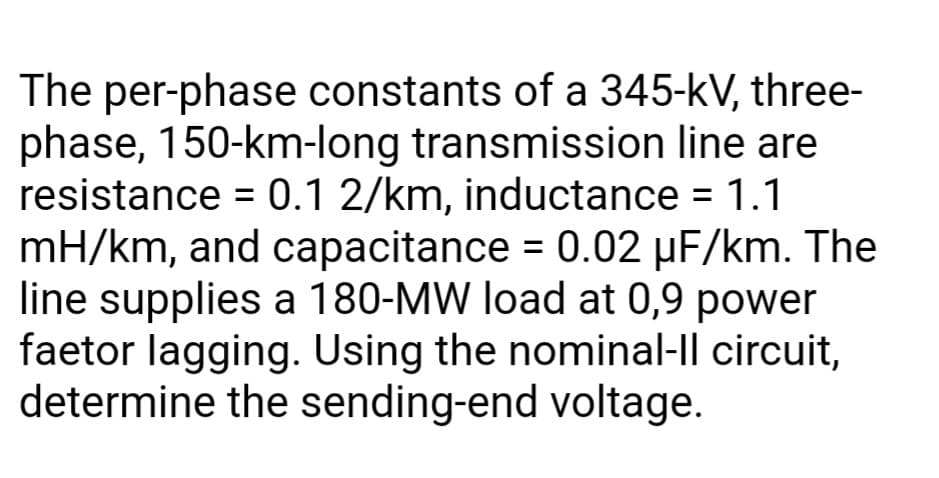 The per-phase constants of a 345-kV, three-
phase, 150-km-long transmission line are
resistance = 0.1 2/km, inductance = 1.1
mH/km, and capacitance = 0.02 µF/km. The
line supplies a 180-MW load at 0,9 power
faetor lagging. Using the nominal-Il circuit,
determine the sending-end voltage.
