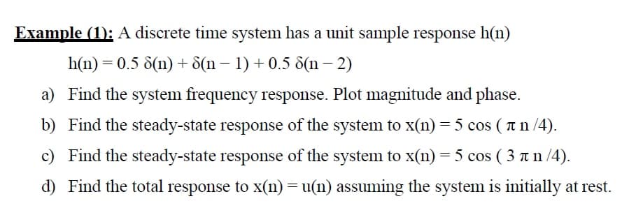 Example (1): A discrete time system has a unit sample response h(n)
h(n) = 0.5 8(n) + d(n – 1) + 0.5 8(n – 2)
a) Find the system frequency response. Plot magnitude and phase.
b) Find the steady-state response of the system to x(n) = 5 cos ( a n /4).
c) Find the steady-state response of the system to x(n) = 5 cos ( 3 an /4).
d) Find the total response to x(n) = u(n) assuming the system is initially at rest.

