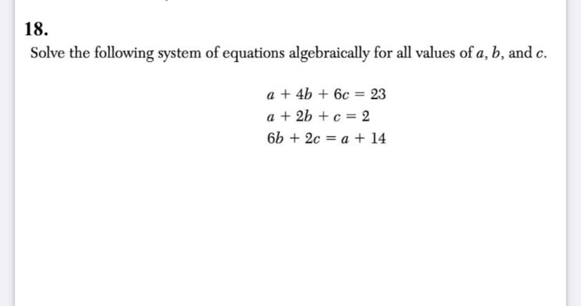 18.
Solve the following system of equations algebraically for all values of a, b, and c.
a + 4b + 6c = 23
%3D
a + 2b + c = 2
%3D
6b + 2c = a + 14
