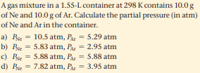 A gas mixture in a 1.55-L container at 298 K contains 10.0 g
of Ne and 10.0 g of Ar. Calculate the partial pressure (in atm)
of Ne and Ar in the container.
a) Bie = 10.5 atm, PA= 5.29 atm
b) Bie =
c) Bie = 5.88 atm, Pa = 5.88 atm
d) Bie = 7.82 atm, Par = 3.95 atm
5.83 atm, Pa = 2.95 atm
