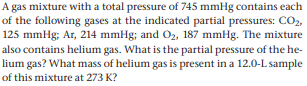 A gas mixture with a total pressure of 745 mmHg contains each
of the following gases at the indicated partial pressures: CO2,
125 mmHg; Ar, 214 mmHg; and O2, 187 mmHg. The mixture
also contains helium gas. What is the partial pressure of the he-
lium gas? What mass of helium gas is present in a 12.0-L sample
of this mixture at 273 K?
