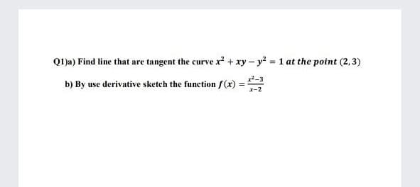 Q1)a) Find line that are tangent the curve x + xy – y? = 1 at the point (2,3)
%3D
b) By use derivative sketch the function f(x):
2-3
%3D
