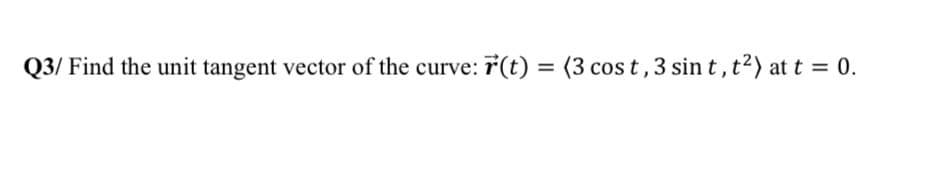 Q3/ Find the unit tangent vector of the curve: 7(t) = (3 cos t,3 sin t, t?) at t = 0.
