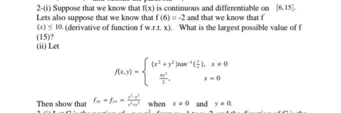 2-(i) Suppose that we know that f(x) is continuous and differentiable on [6,15].
Lets also suppose that we know that f (6) = -2 and that we know that f
(x) < 10. (derivative of function f w.r.t. x). What is the largest possible value of f
(15)?
(ii) Let
(r² + y² )tan+ (÷), x ± 0
f(x,y)·
*-0
fy = fya
Then show that
when x + 0 and y # 0.
