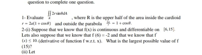 question to complete one question.
f 2rsinodA
, where R is the upper half of the area inside the cardioid
1- Evaluate R
r = 2a(1 + cos®) and outside the parabola # - 1+ cose.
2-(i) Suppose that we know that f(x) is continuous and differentiable on [6,15).
Lets also suppose that we know that f (6) = -2 and that we know that f
(x) < 10. (derivative of function f w.r.t. x). What is the largest possible value of f
(15)?
(ii) Let
