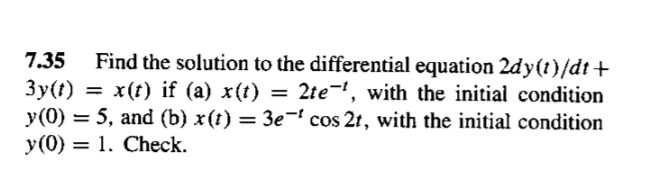 7.35
Find the solution to the differential equation 2dy(t)/dt+
3y(t) = x(t) if (a) x(t) = 2te¬', with the initial condition
y(0) = 5, and (b) x(t) = 3e-' cos 2t, with the initial condition
y(0) = 1. Check.
%3D
