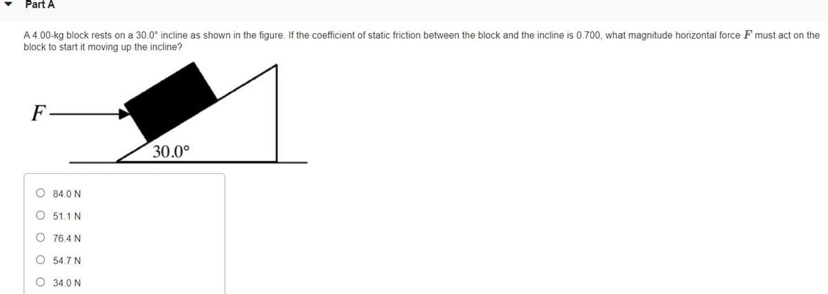 Part A
A 4.00-kg block rests on a 30.0° incline as shown in the figure. If the coefficient of static friction between the block and the incline is 0.700, what magnitude horizontal force F must act on the
block to start it moving up the incline?
F
30.0°
O 84.0 N
O 51.1 N
O 76.4 N
O 54.7 N
O 34.0 N
